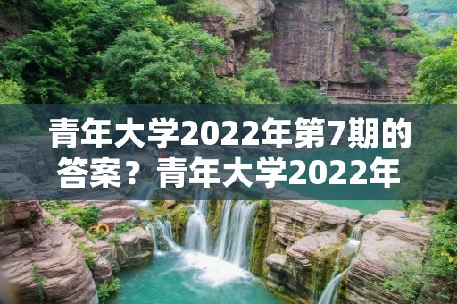 青年大学2022年第7期的答案？青年大学2022年第20期在哪看