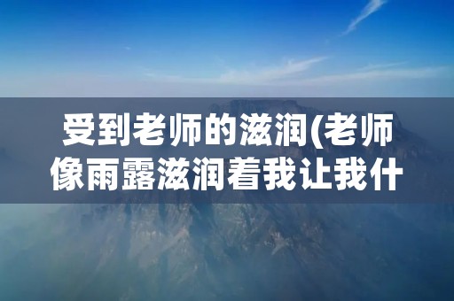 受到老师的滋润(老师像雨露滋润着我让我什么如何填空) 受到老师的滋润(老师像雨露滋润着我让我什么如何填空)