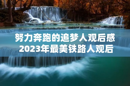 努力奔跑的追梦人观后感 2023年最美铁路人观后感及心得七篇 努力奔跑的追梦人观后感 2023年最美铁路人观后感及心得七篇