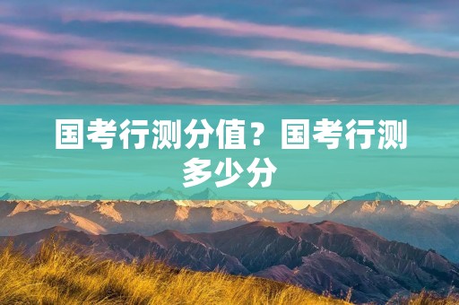 国考行测分值?国考行测多少分 国考行测分值?国考行测多少分