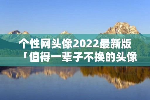 个性网头像2022最新版「值得一辈子不换的头像」