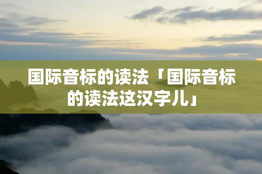 国际音标的读法「国际音标的读法这汉字儿」