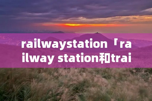 railwaystation「railway station和train station」 railwaystation「railway station和train station」