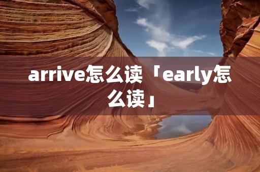 arrive怎么读「early怎么读」 arrive怎么读「early怎么读」