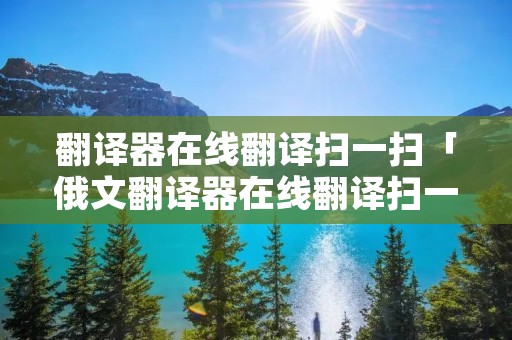 翻译器在线翻译扫一扫「俄文翻译器在线翻译扫一扫」