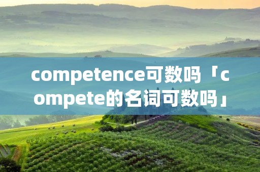 competence可数吗「compete的名词可数吗」 competence可数吗「compete的名词可数吗」