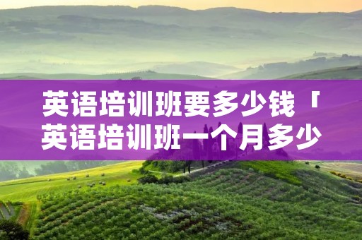 英语培训班要多少钱「英语培训班一个月多少钱」 英语培训班要多少钱「英语培训班一个月多少钱」