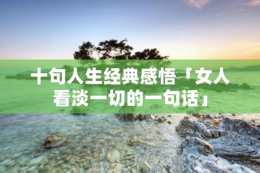 十句人生经典感悟「女人看淡一切的一句话」 十句人生经典感悟「女人看淡一切的一句话」