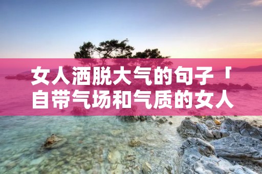女人洒脱大气的句子「自带气场和气质的女人的句子」 女人洒脱大气的句子「自带气场和气质的女人的句子」