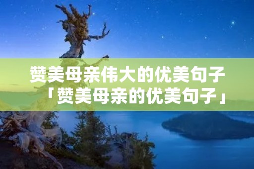 赞美母亲伟大的优美句子「赞美母亲的优美句子」