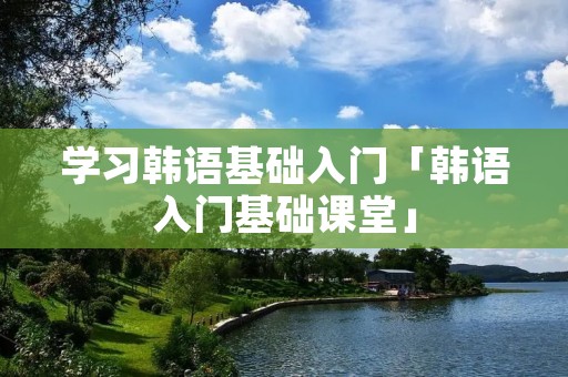 学习韩语基础入门「韩语入门基础课堂」 学习韩语基础入门「韩语入门基础课堂」