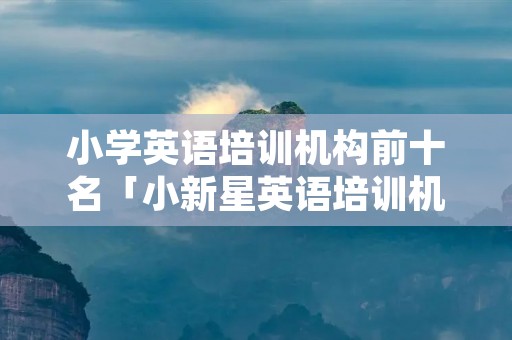小学英语培训机构前十名「小新星英语培训机构怎么样」