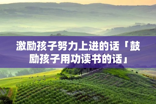 激励孩子努力上进的话「鼓励孩子用功读书的话」