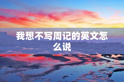 我想不写周记的英文怎么说