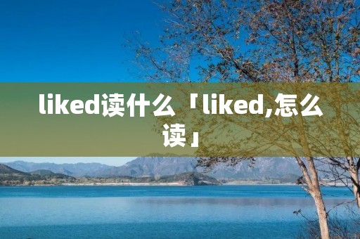 liked读什么「liked,怎么读」 liked读什么「liked,怎么读」