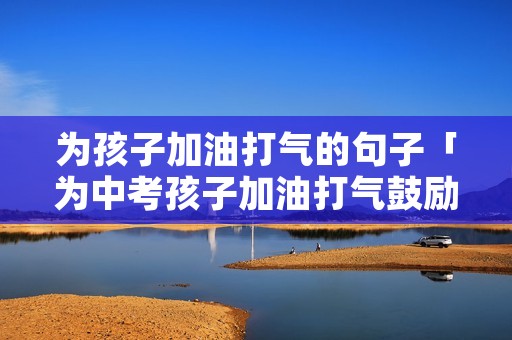 为孩子加油打气的句子「为中考孩子加油打气鼓励的话100字」