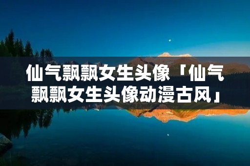 仙气飘飘女生头像「仙气飘飘女生头像动漫古风」