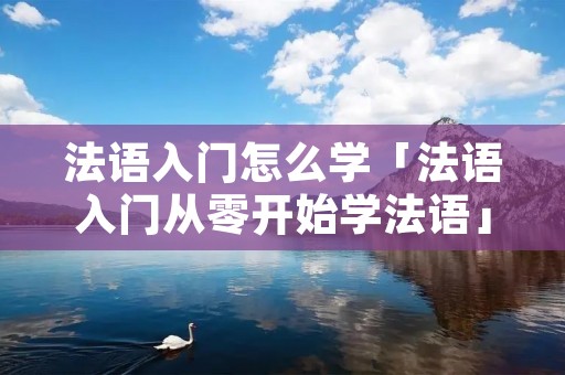 法语入门怎么学「法语入门从零开始学法语」