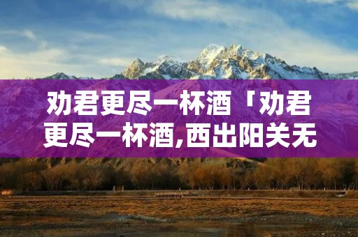 劝君更尽一杯酒「劝君更尽一杯酒,西出阳关无故人翻译」