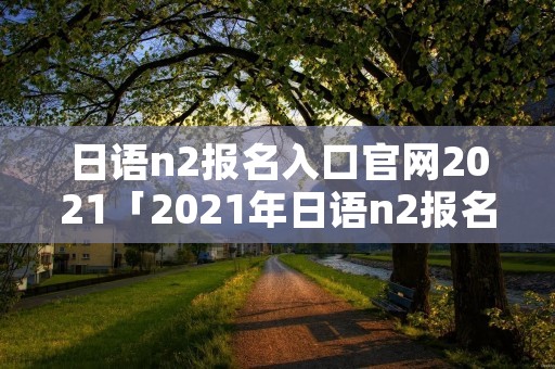 日语n2报名入口官网2021「2021年日语n2报名入口」