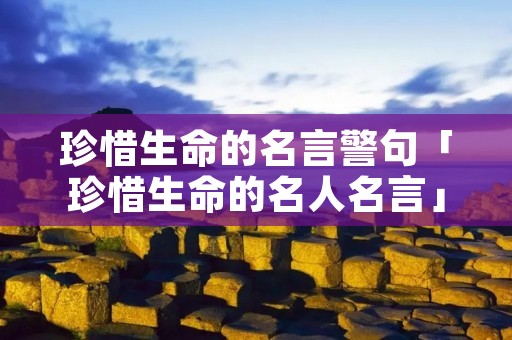 珍惜生命的名言警句「珍惜生命的名人名言」 珍惜生命的名言警句「珍惜生命的名人名言」