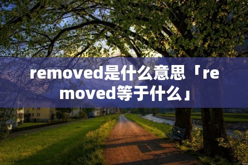 removed是什么意思「removed等于什么」 removed是什么意思「removed等于什么」