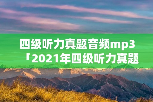 四级听力真题音频mp3「2021年四级听力真题音频mp3」