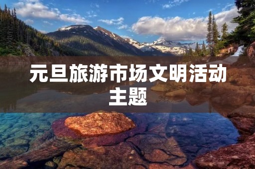 元旦旅游市场文明活动主题 元旦旅游市场文明活动主题