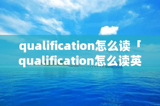 qualification怎么读「qualification怎么读英语」 qualification怎么读「qualification怎么读英语」