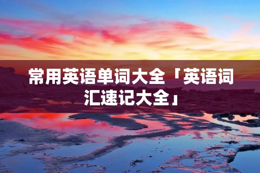 常用英语单词大全「英语词汇速记大全」 常用英语单词大全「英语词汇速记大全」