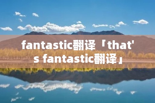 fantastic翻译「that's fantastic翻译」 fantastic翻译「that's fantastic翻译」