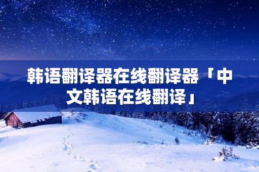 韩语翻译器在线翻译器「中文韩语在线翻译」
