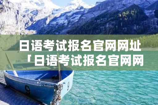 日语考试报名官网网址「日语考试报名官网网址是多少」 日语考试报名官网网址「日语考试报名官网网址是多少」
