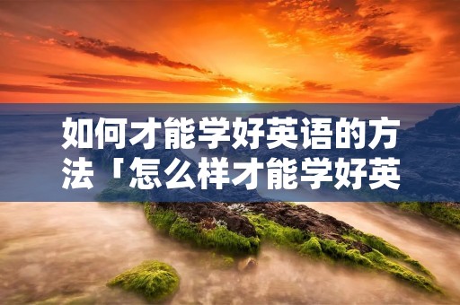 如何才能学好英语的方法「怎么样才能学好英语?有什么办法呀!」 如何才能学好英语的方法「怎么样才能学好英语?有什么办法呀!」