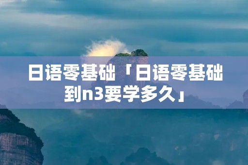 日语零基础「日语零基础到n3要学多久」