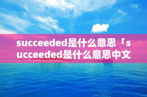 succeeded是什么意思「succeeded是什么意思中文」