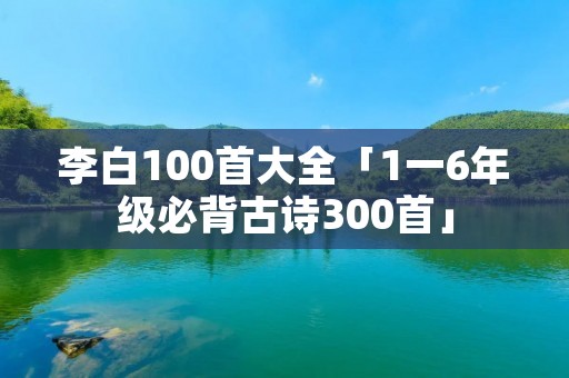 李白100首大全「1一6年级必背古诗300首」