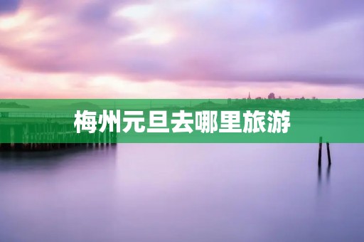 梅州元旦去哪里旅游
