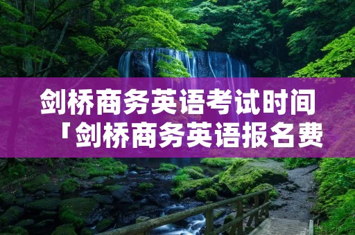 剑桥商务英语考试时间「剑桥商务英语报名费」 剑桥商务英语考试时间「剑桥商务英语报名费」
