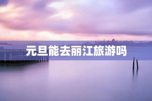 元旦能去丽江旅游吗