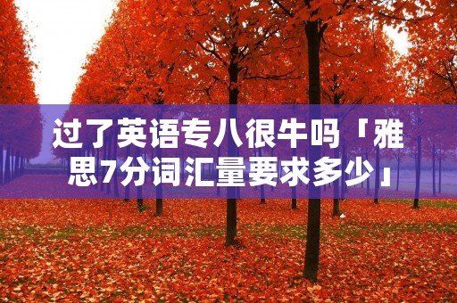 过了英语专八很牛吗「雅思7分词汇量要求多少」 过了英语专八很牛吗「雅思7分词汇量要求多少」