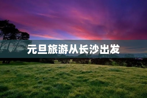 元旦旅游从长沙出发
