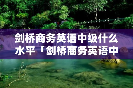 剑桥商务英语中级什么水平「剑桥商务英语中级好考吗」 剑桥商务英语中级什么水平「剑桥商务英语中级好考吗」