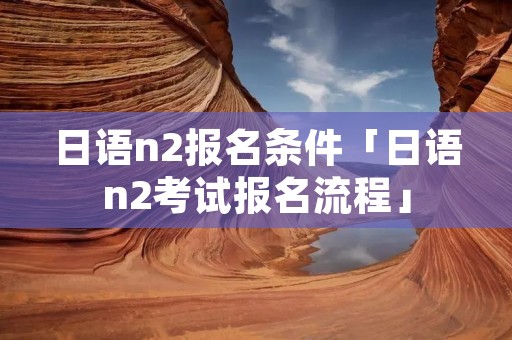 日语n2报名条件「日语n2考试报名流程」