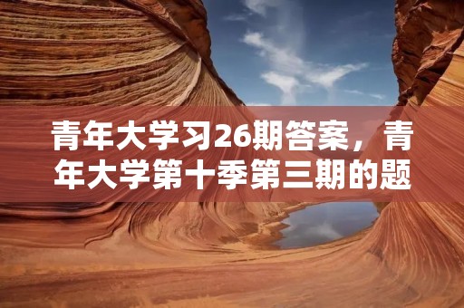 青年大学习26期答案,青年大学第十季第三期的题目和答案