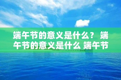端午节的意义是什么? 端午节的意义是什么 端午节的意义是啥