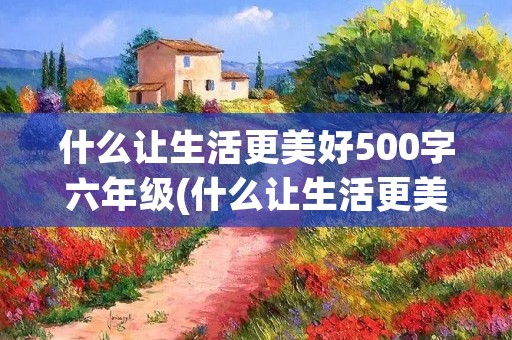 什么让生活更美好500字六年级(什么让生活更美好六年级作文500字5篇)