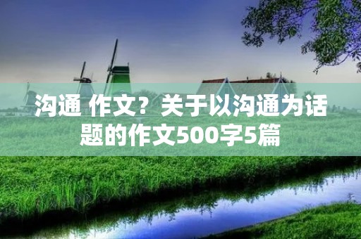 沟通 作文?关于以沟通为话题的作文500字5篇 沟通 作文?关于以沟通为话题的作文500字5篇