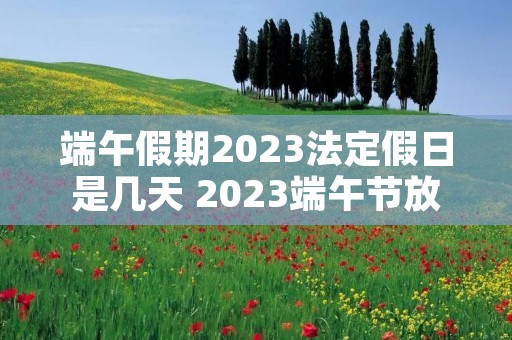 端午假期2023法定假日是几天 2023端午节放假几天