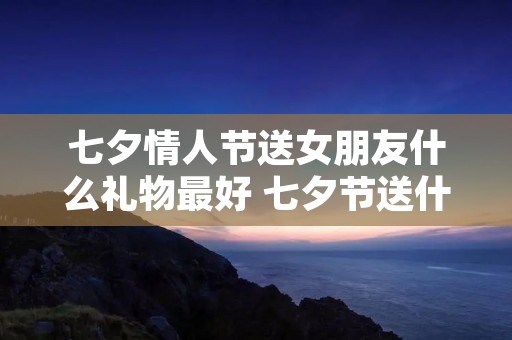 七夕情人节送女朋友什么礼物最好 七夕节送什么给女朋友